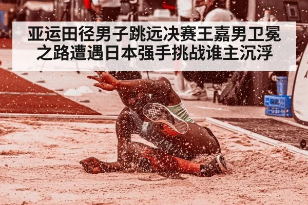 亚运田径男子跳远决赛王嘉男卫冕之路遭遇日本强手挑战谁主沉浮